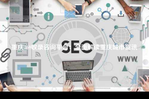 重庆360收录咨询平台：全面解读重庆城市资讯